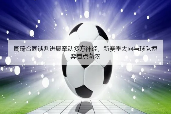 周琦合同谈判进展牵动多方神经，新赛季去向与球队博弈看点渐浓