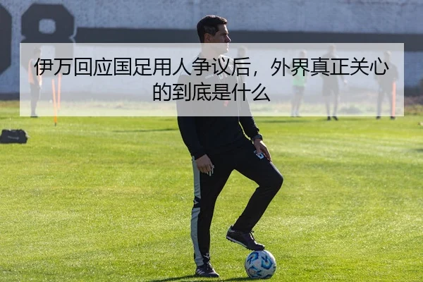 伊万回应国足用人争议后，外界真正关心的到底是什么